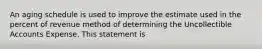 An aging schedule is used to improve the estimate used in the percent of revenue method of determining the Uncollectible Accounts Expense. This statement is