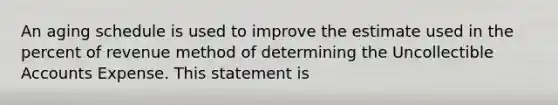 An aging schedule is used to improve the estimate used in the percent of revenue method of determining the Uncollectible Accounts Expense. This statement is