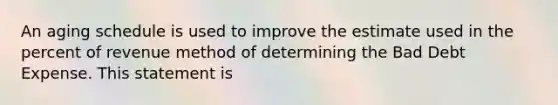 An aging schedule is used to improve the estimate used in the percent of revenue method of determining the Bad Debt Expense. This statement is