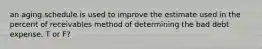 an aging schedule is used to improve the estimate used in the percent of receivables method of determining the bad debt expense. T or F?