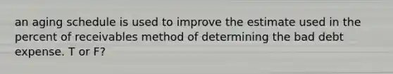 an aging schedule is used to improve the estimate used in the percent of receivables method of determining the bad debt expense. T or F?