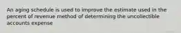 An aging schedule is used to improve the estimate used in the percent of revenue method of determining the uncollectible accounts expense