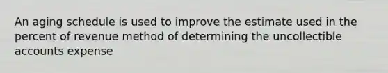 An aging schedule is used to improve the estimate used in the percent of revenue method of determining the uncollectible accounts expense