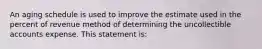 An aging schedule is used to improve the estimate used in the percent of revenue method of determining the uncollectible accounts expense. This statement is: