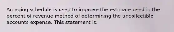 An aging schedule is used to improve the estimate used in the percent of revenue method of determining the uncollectible accounts expense. This statement is: