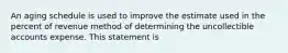 An aging schedule is used to improve the estimate used in the percent of revenue method of determining the uncollectible accounts expense. This statement is