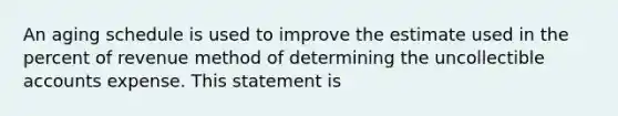 An aging schedule is used to improve the estimate used in the percent of revenue method of determining the uncollectible accounts expense. This statement is