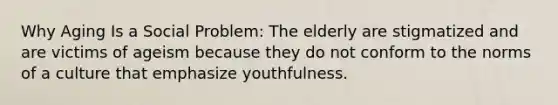 Why Aging Is a Social Problem: The elderly are stigmatized and are victims of ageism because they do not conform to the norms of a culture that emphasize youthfulness.