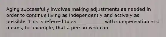 Aging successfully involves making adjustments as needed in order to continue living as independently and actively as possible. This is referred to as ___________ with compensation and means, for example, that a person who can.