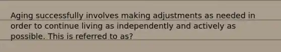 Aging successfully involves making adjustments as needed in order to continue living as independently and actively as possible. This is referred to as?