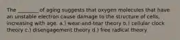 The ________ of aging suggests that oxygen molecules that have an unstable electron cause damage to the structure of cells, increasing with age. a.) wear-and-tear theory b.) cellular clock theory c.) disengagement theory d.) free radical theory