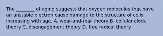 The ________ of aging suggests that oxygen molecules that have an unstable electron cause damage to the structure of cells, increasing with age. A. wear-and-tear theory B. cellular clock theory C. disengagement theory D. free radical theory