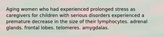 Aging women who had experienced prolonged stress as caregivers for children with serious disorders experienced a premature decrease in the size of their lymphocytes. adrenal glands. frontal lobes. telomeres. amygdalas.