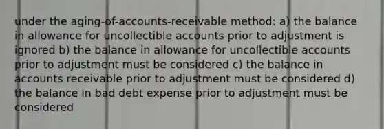 under the aging-of-accounts-receivable method: a) the balance in allowance for uncollectible accounts prior to adjustment is ignored b) the balance in allowance for uncollectible accounts prior to adjustment must be considered c) the balance in accounts receivable prior to adjustment must be considered d) the balance in bad debt expense prior to adjustment must be considered