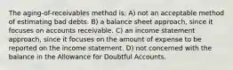 The aging-of-receivables method is: A) not an acceptable method of estimating bad debts. B) a balance sheet approach, since it focuses on accounts receivable. C) an income statement approach, since it focuses on the amount of expense to be reported on the income statement. D) not concerned with the balance in the Allowance for Doubtful Accounts.