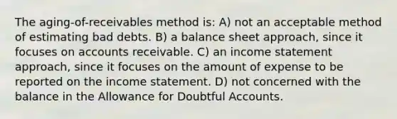 The aging-of-receivables method is: A) not an acceptable method of estimating bad debts. B) a balance sheet approach, since it focuses on accounts receivable. C) an income statement approach, since it focuses on the amount of expense to be reported on the income statement. D) not concerned with the balance in the Allowance for Doubtful Accounts.