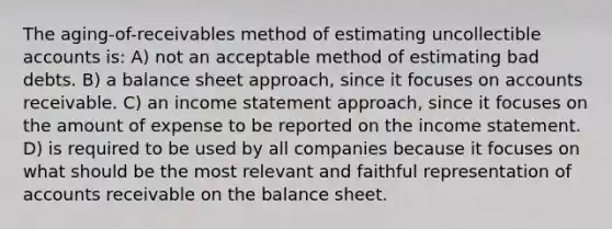 The aging-of-receivables method of estimating uncollectible accounts is: A) not an acceptable method of estimating bad debts. B) a balance sheet approach, since it focuses on accounts receivable. C) an income statement approach, since it focuses on the amount of expense to be reported on the income statement. D) is required to be used by all companies because it focuses on what should be the most relevant and faithful representation of accounts receivable on the balance sheet.