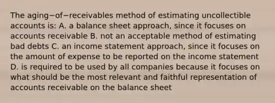 The aging−of−receivables method of estimating uncollectible accounts​ is: A. a balance sheet​ approach, since it focuses on accounts receivable B. not an acceptable method of estimating bad debts C. an income statement​ approach, since it focuses on the amount of expense to be reported on the income statement D. is required to be used by all companies because it focuses on what should be the most relevant and faithful representation of accounts receivable on the balance sheet