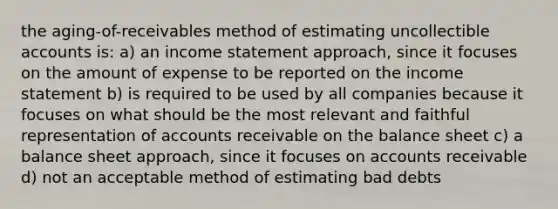 the aging-of-receivables method of estimating uncollectible accounts is: a) an income statement approach, since it focuses on the amount of expense to be reported on the income statement b) is required to be used by all companies because it focuses on what should be the most relevant and faithful representation of accounts receivable on the balance sheet c) a balance sheet approach, since it focuses on accounts receivable d) not an acceptable method of estimating bad debts