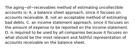 The aging−of−receivables method of estimating uncollectible accounts​ is: A. a balance sheet​ approach, since it focuses on accounts receivable. B. not an acceptable method of estimating bad debts. C. an income statement​ approach, since it focuses on the amount of expense to be reported on the income statement. D. is required to be used by all companies because it focuses on what should be the most relevant and faithful representation of accounts receivable on the balance sheet.