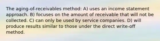 The aging-of-receivables method: A) uses an income statement approach. B) focuses on the amount of receivable that will not be collected. C) can only be used by service companies. D) will produce results similar to those under the direct write-off method.