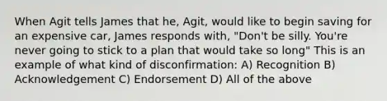 When Agit tells James that he, Agit, would like to begin saving for an expensive car, James responds with, "Don't be silly. You're never going to stick to a plan that would take so long" This is an example of what kind of disconfirmation: A) Recognition B) Acknowledgement C) Endorsement D) All of the above