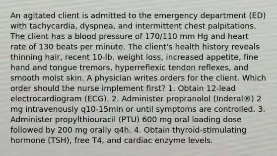 An agitated client is admitted to the emergency department (ED) with tachycardia, dyspnea, and intermittent chest palpitations. The client has a blood pressure of 170/110 mm Hg and heart rate of 130 beats per minute. The client's health history reveals thinning hair, recent 10-lb. weight loss, increased appetite, fine hand and tongue tremors, hyperreflexic tendon reflexes, and smooth moist skin. A physician writes orders for the client. Which order should the nurse implement first? 1. Obtain 12-lead electrocardiogram (ECG). 2. Administer propranolol (Inderal®) 2 mg intravenously q10-15min or until symptoms are controlled. 3. Administer propylthiouracil (PTU) 600 mg oral loading dose followed by 200 mg orally q4h. 4. Obtain thyroid-stimulating hormone (TSH), free T4, and cardiac enzyme levels.