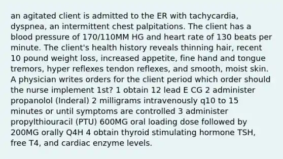 an agitated client is admitted to the ER with tachycardia, dyspnea, an intermittent chest palpitations. The client has a blood pressure of 170/110MM HG and heart rate of 130 beats per minute. The client's health history reveals thinning hair, recent 10 pound weight loss, increased appetite, fine hand and tongue tremors, hyper reflexes tendon reflexes, and smooth, moist skin. A physician writes orders for the client period which order should the nurse implement 1st? 1 obtain 12 lead E CG 2 administer propanolol (Inderal) 2 milligrams intravenously q10 to 15 minutes or until symptoms are controlled 3 administer propylthiouracil (PTU) 600MG oral loading dose followed by 200MG orally Q4H 4 obtain thyroid stimulating hormone TSH, free T4, and cardiac enzyme levels.