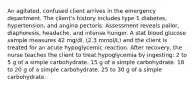 An agitated, confused client arrives in the emergency department. The client's history includes type 1 diabetes, hypertension, and angina pectoris. Assessment reveals pallor, diaphoresis, headache, and intense hunger. A stat blood glucose sample measures 42 mg/dl, (2.3 mmol/L) and the client is treated for an acute hypoglycemic reaction. After recovery, the nurse teaches the client to treat hypoglycemia by ingesting: 2 to 5 g of a simple carbohydrate. 15 g of a simple carbohydrate. 18 to 20 g of a simple carbohydrate. 25 to 30 g of a simple carbohydrate.