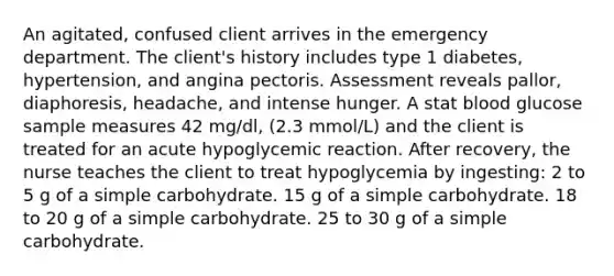 An agitated, confused client arrives in the emergency department. The client's history includes type 1 diabetes, hypertension, and angina pectoris. Assessment reveals pallor, diaphoresis, headache, and intense hunger. A stat blood glucose sample measures 42 mg/dl, (2.3 mmol/L) and the client is treated for an acute hypoglycemic reaction. After recovery, the nurse teaches the client to treat hypoglycemia by ingesting: 2 to 5 g of a simple carbohydrate. 15 g of a simple carbohydrate. 18 to 20 g of a simple carbohydrate. 25 to 30 g of a simple carbohydrate.