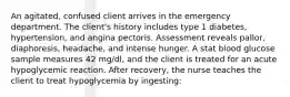 An agitated, confused client arrives in the emergency department. The client's history includes type 1 diabetes, hypertension, and angina pectoris. Assessment reveals pallor, diaphoresis, headache, and intense hunger. A stat blood glucose sample measures 42 mg/dl, and the client is treated for an acute hypoglycemic reaction. After recovery, the nurse teaches the client to treat hypoglycemia by ingesting: