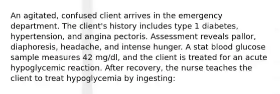 An agitated, confused client arrives in the emergency department. The client's history includes type 1 diabetes, hypertension, and angina pectoris. Assessment reveals pallor, diaphoresis, headache, and intense hunger. A stat blood glucose sample measures 42 mg/dl, and the client is treated for an acute hypoglycemic reaction. After recovery, the nurse teaches the client to treat hypoglycemia by ingesting: