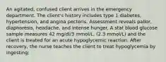 An agitated, confused client arrives in the emergency department. The client's history includes type 1 diabetes, hypertension, and angina pectoris. Assessment reveals pallor, diaphoresis, headache, and intense hunger. A stat blood glucose sample measures 42 mg/dl/3 mmol/L, (2.3 mmol/L) and the client is treated for an acute hypoglycemic reaction. After recovery, the nurse teaches the client to treat hypoglycemia by ingesting: