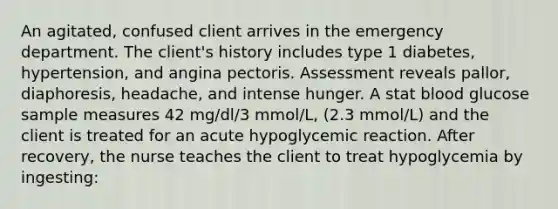 An agitated, confused client arrives in the emergency department. The client's history includes type 1 diabetes, hypertension, and angina pectoris. Assessment reveals pallor, diaphoresis, headache, and intense hunger. A stat blood glucose sample measures 42 mg/dl/3 mmol/L, (2.3 mmol/L) and the client is treated for an acute hypoglycemic reaction. After recovery, the nurse teaches the client to treat hypoglycemia by ingesting: