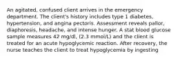 An agitated, confused client arrives in the emergency department. The client's history includes type 1 diabetes, hypertension, and angina pectoris. Assessment reveals pallor, diaphoresis, headache, and intense hunger. A stat blood glucose sample measures 42 mg/dl, (2.3 mmol/L) and the client is treated for an acute hypoglycemic reaction. After recovery, the nurse teaches the client to treat hypoglycemia by ingesting