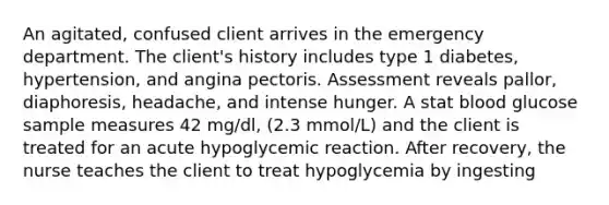 An agitated, confused client arrives in the emergency department. The client's history includes type 1 diabetes, hypertension, and angina pectoris. Assessment reveals pallor, diaphoresis, headache, and intense hunger. A stat blood glucose sample measures 42 mg/dl, (2.3 mmol/L) and the client is treated for an acute hypoglycemic reaction. After recovery, the nurse teaches the client to treat hypoglycemia by ingesting