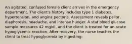 An agitated, confused female client arrives in the emergency department. The client's history includes type 1 diabetes, hypertension, and angina pectoris. Assessment reveals pallor, diaphoresis, headache, and intense hunger. A stat blood glucose sample measures 42 mg/dl, and the client is treated for an acute hypoglycemic reaction. After recovery, the nurse teaches the client to treat hypoglycemia by ingesting: