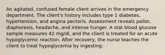 An agitated, confused female client arrives in the emergency department. The client's history includes type 1 diabetes, hypertension, and angina pectoris. Assessment reveals pallor, diaphoresis, headache, and intense hunger. A stat blood glucose sample measures 42 mg/dl, and the client is treated for an acute hypoglycemic reaction. After recovery, the nurse teaches the client to treat hypoglycemia by ingesting: