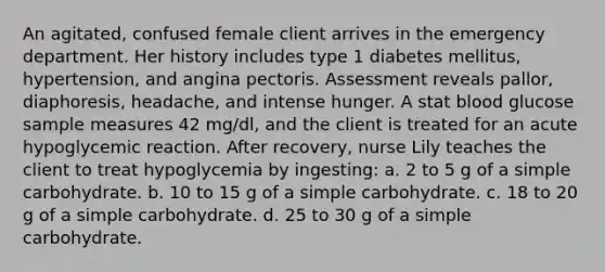 An agitated, confused female client arrives in the emergency department. Her history includes type 1 diabetes mellitus, hypertension, and angina pectoris. Assessment reveals pallor, diaphoresis, headache, and intense hunger. A stat blood glucose sample measures 42 mg/dl, and the client is treated for an acute hypoglycemic reaction. After recovery, nurse Lily teaches the client to treat hypoglycemia by ingesting: a. 2 to 5 g of a simple carbohydrate. b. 10 to 15 g of a simple carbohydrate. c. 18 to 20 g of a simple carbohydrate. d. 25 to 30 g of a simple carbohydrate.