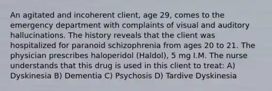 An agitated and incoherent client, age 29, comes to the emergency department with complaints of visual and auditory hallucinations. The history reveals that the client was hospitalized for paranoid schizophrenia from ages 20 to 21. The physician prescribes haloperidol (Haldol), 5 mg I.M. The nurse understands that this drug is used in this client to treat: A) Dyskinesia B) Dementia C) Psychosis D) Tardive Dyskinesia