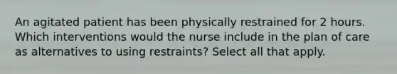 An agitated patient has been physically restrained for 2 hours. Which interventions would the nurse include in the plan of care as alternatives to using restraints? Select all that apply.