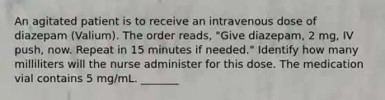 An agitated patient is to receive an intravenous dose of diazepam (Valium). The order reads, "Give diazepam, 2 mg, IV push, now. Repeat in 15 minutes if needed." Identify how many milliliters will the nurse administer for this dose. The medication vial contains 5 mg/mL. _______