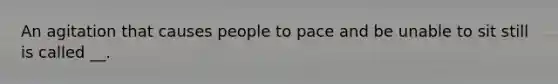 An agitation that causes people to pace and be unable to sit still is called __.