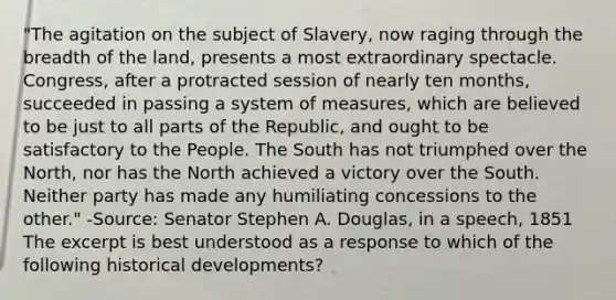 "The agitation on the subject of Slavery, now raging through the breadth of the land, presents a most extraordinary spectacle. Congress, after a protracted session of nearly ten months, succeeded in passing a system of measures, which are believed to be just to all parts of the Republic, and ought to be satisfactory to the People. The South has not triumphed over the North, nor has the North achieved a victory over the South. Neither party has made any humiliating concessions to the other." -Source: Senator Stephen A. Douglas, in a speech, 1851 The excerpt is best understood as a response to which of the following historical developments?