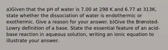 a)Given that the pH of water is 7.00 at 298 K and 6.77 at 313K, state whether the dissociation of water is endothermic or exothermic. Give a reason for your answer. b)Give the Brønsted-Lowry definition of a base. State the essential feature of an acid-base reaction in aqueous solution, writing an ionic equation to illustrate your answer.