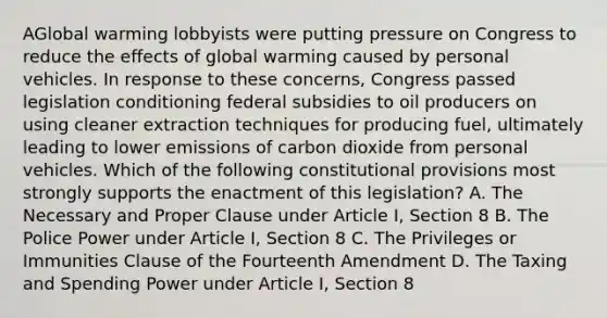 AGlobal warming lobbyists were putting pressure on Congress to reduce the effects of global warming caused by personal vehicles. In response to these concerns, Congress passed legislation conditioning federal subsidies to oil producers on using cleaner extraction techniques for producing fuel, ultimately leading to lower emissions of carbon dioxide from personal vehicles. Which of the following constitutional provisions most strongly supports the enactment of this legislation? A. The Necessary and Proper Clause under Article I, Section 8 B. The Police Power under Article I, Section 8 C. The Privileges or Immunities Clause of the Fourteenth Amendment D. The Taxing and Spending Power under Article I, Section 8