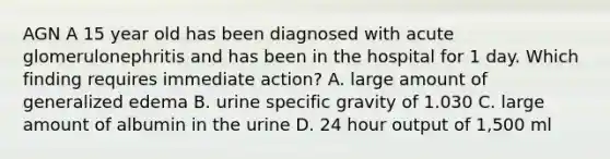 AGN A 15 year old has been diagnosed with acute glomerulonephritis and has been in the hospital for 1 day. Which finding requires immediate action? A. large amount of generalized edema B. urine specific gravity of 1.030 C. large amount of albumin in the urine D. 24 hour output of 1,500 ml