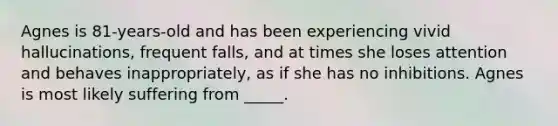 Agnes is 81-years-old and has been experiencing vivid hallucinations, frequent falls, and at times she loses attention and behaves inappropriately, as if she has no inhibitions. Agnes is most likely suffering from _____.