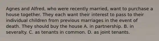 Agnes and Alfred, who were recently married, want to purchase a house together. They each want their interest to pass to their individual children from previous marriages in the event of death. They should buy the house A. in partnership. B. in severalty. C. as tenants in common. D. as joint tenants.