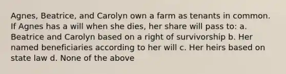 Agnes, Beatrice, and Carolyn own a farm as tenants in common. If Agnes has a will when she dies, her share will pass to: a. Beatrice and Carolyn based on a right of survivorship b. Her named beneficiaries according to her will c. Her heirs based on state law d. None of the above